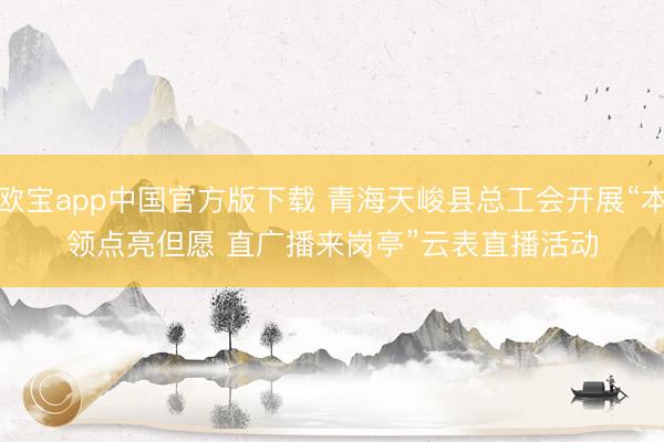 欧宝app中国官方版下载 青海天峻县总工会开展“本领点亮但愿 直广播来岗亭”云表直播活动