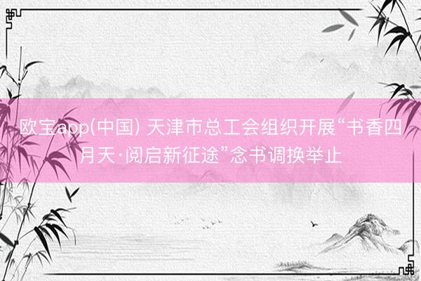 欧宝app(中国) 天津市总工会组织开展“书香四月天·阅启新征途”念书调换举止