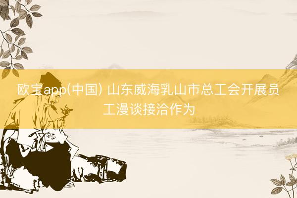欧宝app(中国) 山东威海乳山市总工会开展员工漫谈接洽作为
