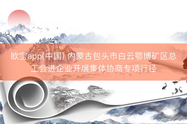 欧宝app(中国) 内蒙古包头市白云鄂博矿区总工会进企业开展集体协商专项行径