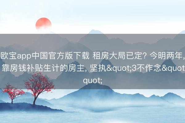 欧宝app中国官方版下载 租房大局已定? 今明两年， 靠房钱补贴生计的房主， 坚执"3不作念"