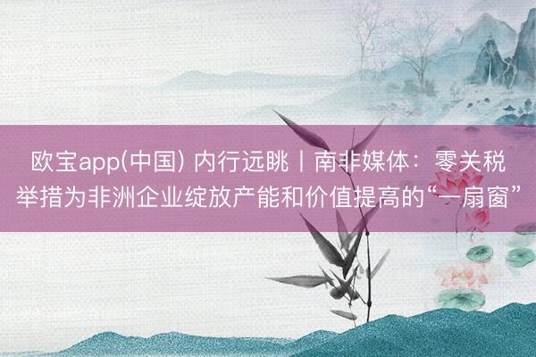 欧宝app(中国) 内行远眺丨南非媒体:零关税举措为非洲企业绽放产能和价值提高的“一扇窗”