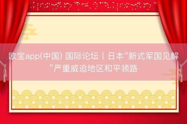 欧宝app(中国) 国际论坛丨日本“新式军国见解”严重威迫地区和平领路