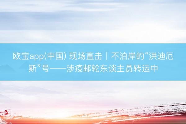 欧宝app(中国) 现场直击｜不泊岸的“洪迪厄斯”号——涉疫邮轮东谈主员转运中