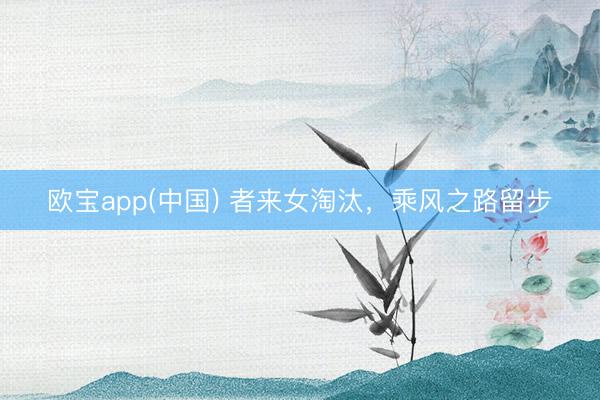 欧宝app(中国) 者来女淘汰，乘风之路留步