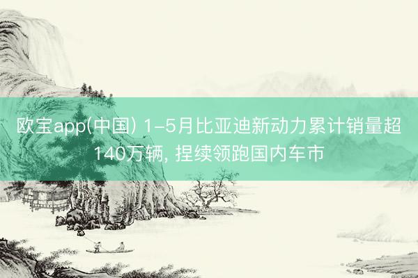 欧宝app(中国) 1-5月比亚迪新动力累计销量超140万辆， 捏续领跑国内车市