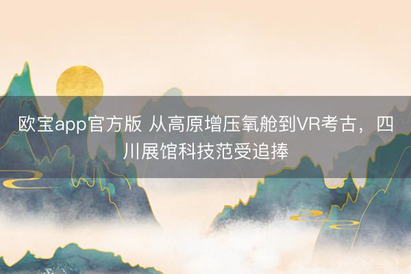 欧宝app官方版 从高原增压氧舱到VR考古，四川展馆科技范受追捧