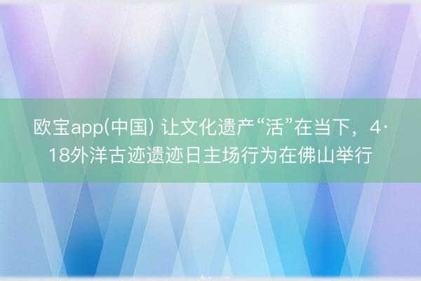 欧宝app(中国) 让文化遗产“活”在当下,4·18外洋古迹遗迹日主场行为在佛山举行