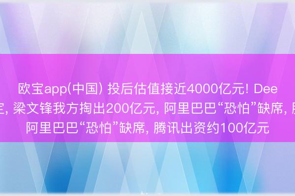 欧宝app(中国) 投后估值接近4000亿元! DeepSeek首轮融资敲定， 梁文锋我方掏出200亿元， 阿里巴巴“恐怕”缺席， 腾讯出资约100亿元