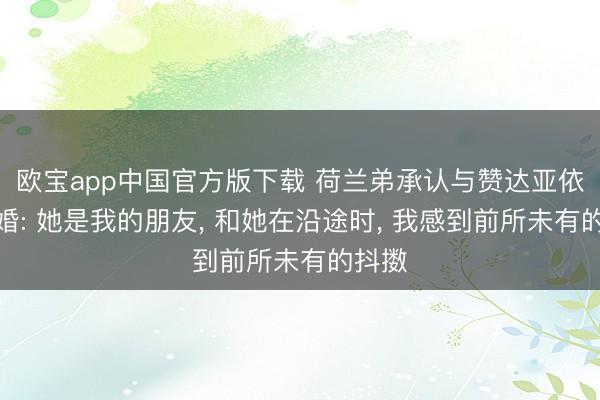 欧宝app中国官方版下载 荷兰弟承认与赞达亚依然成婚: 她是我的朋友， 和她在沿途时， 我感到前所未有的抖擞