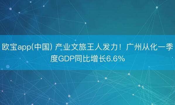 欧宝app(中国) 产业文旅王人发力！广州从化一季度GDP同比增长6.6%