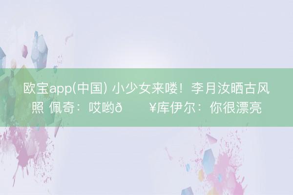 欧宝app(中国) 小少女来喽！李月汝晒古风照 佩奇：哎哟🔥库伊尔：你很漂亮