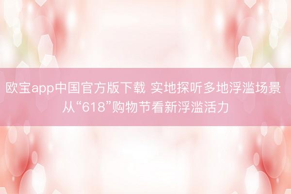 欧宝app中国官方版下载 实地探听多地浮滥场景 从“618”购物节看新浮滥活力