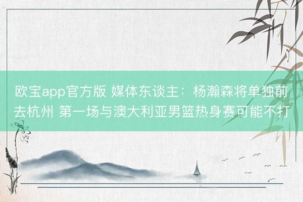欧宝app官方版 媒体东谈主：杨瀚森将单独前去杭州 第一场与澳大利亚男篮热身赛可能不打